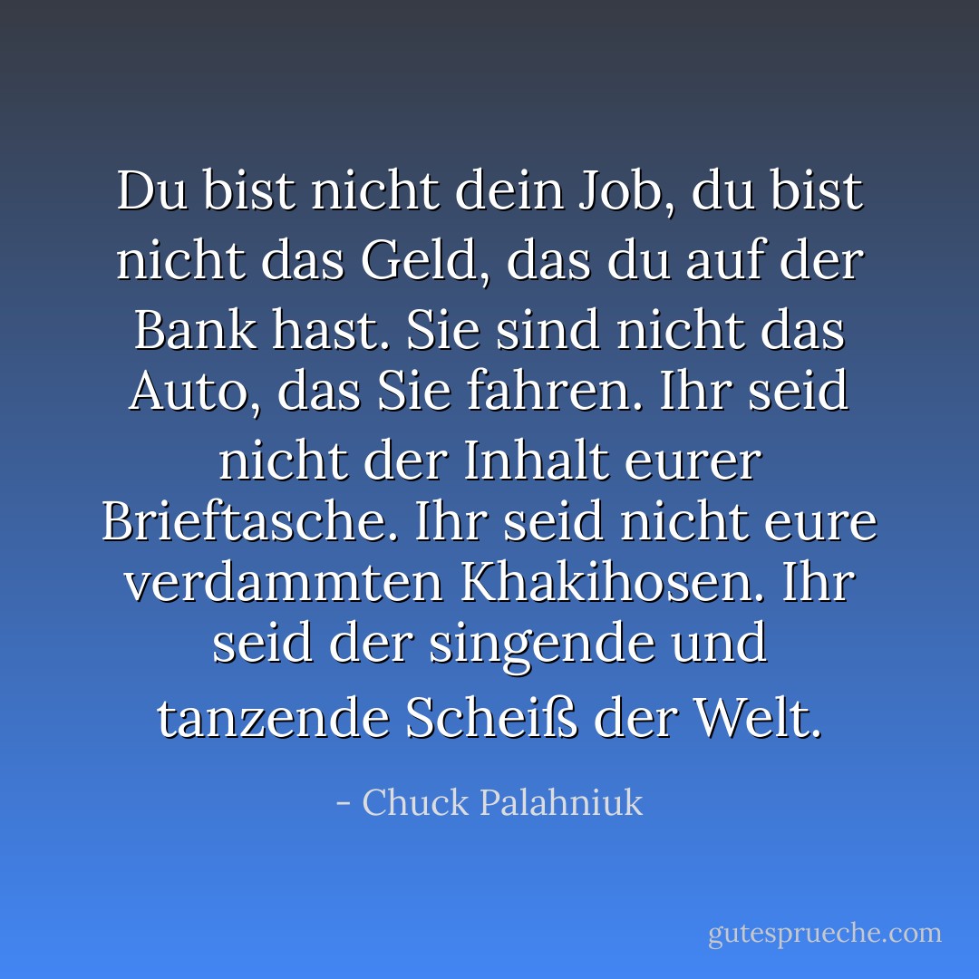 Du bist nicht dein Job, du bist nicht das Geld, das du auf der Bank hast. Sie sind nicht das Auto, das Sie fahren. Ihr seid nicht der Inhalt eurer Brieftasche. Ihr seid nicht eure verdammten Khakihosen. Ihr seid der singende und tanzende Scheiß der Welt. - Chuck Palahniuk<