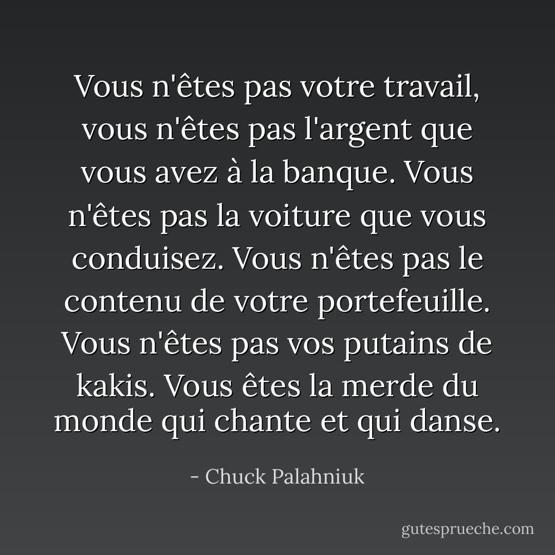 Vous n'êtes pas votre travail, vous n'êtes pas l'argent que vous avez à la banque. Vous n'êtes pas la voiture que vous conduisez. Vous n'êtes pas le contenu de votre portefeuille. Vous n'êtes pas vos putains de kakis. Vous êtes la merde du monde qui chante et qui danse. - Chuck Palahniuk
