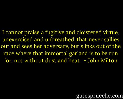 I cannot praise a fugitive and cloistered virtue, unexercised and unbreathed, that never sallies out and sees her adversary, but slinks out of the race where that immortal garland is to be run for, not without dust and heat.  - John Milton