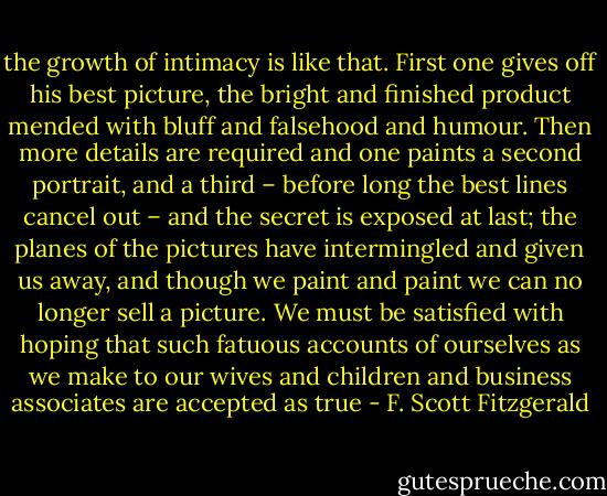 the growth of intimacy is like that. First one gives off his best picture, the bright and finished product mended with bluff and falsehood and humour. Then more details are required and one paints a second portrait, and a third – before long the best lines cancel out – and the secret is exposed at last; the planes of the pictures have intermingled and given us away, and though we paint and paint we can no longer sell a picture. We must be satisfied with hoping that such fatuous accounts of ourselves as we make to our wives and children and business associates are accepted as true - F. Scott Fitzgerald