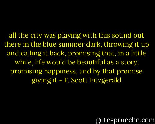 all the city was playing with this sound out there in the blue summer dark, throwing it up and calling it back, promising that, in a little while, life would be beautiful as a story, promising happiness, and by that promise giving it - F. Scott Fitzgerald