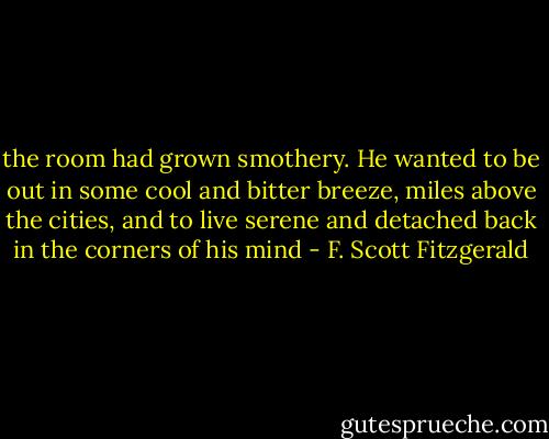the room had grown smothery. He wanted to be out in some cool and bitter breeze, miles above the cities, and to live serene and detached back in the corners of his mind - F. Scott Fitzgerald