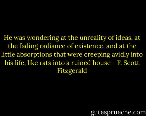 He was wondering at the unreality of ideas, at the fading radiance of existence, and at the little absorptions that were creeping avidly into his life, like rats into a ruined house - F. Scott Fitzgerald