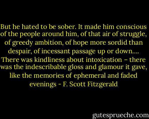 But he hated to be sober. It made him conscious of the people around him, of that air of struggle, of greedy ambition, of hope more sordid than despair, of incessant passage up or down…. There was kindliness about intoxication – there was the indescribable gloss and glamour it gave, like the memories of ephemeral and faded evenings - F. Scott Fitzgerald