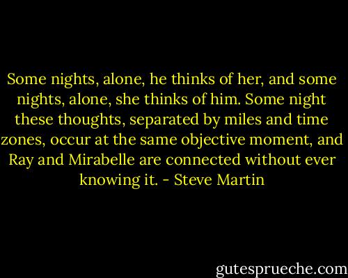 Some nights, alone, he thinks of her, and some nights, alone, she thinks of him. Some night these thoughts, separated by miles and time zones, occur at the same objective moment, and Ray and Mirabelle are connected without ever knowing it. - Steve Martin