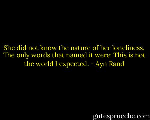 She did not know the nature of her loneliness. The only words that named it were: This is not the world I expected. - Ayn Rand