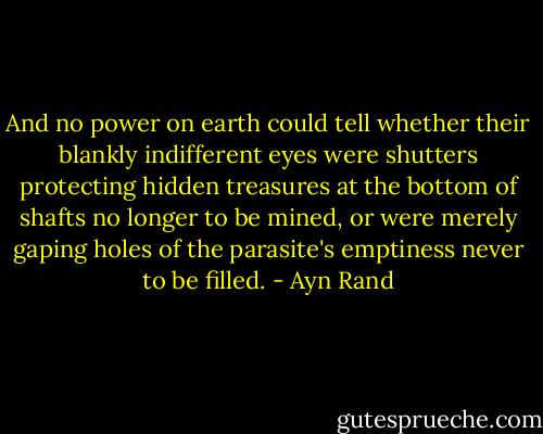 And no power on earth could tell whether their blankly indifferent eyes were shutters protecting hidden treasures at the bottom of shafts no longer to be mined, or were merely gaping holes of the parasite's emptiness never to be filled. - Ayn Rand