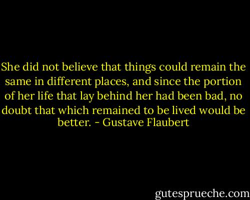 She did not believe that things could remain the same in different places, and since the portion of her life that lay behind her had been bad, no doubt that which remained to be lived would be better. - Gustave Flaubert
