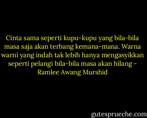 Cinta sama seperti kupu-kupu yang bila-bila masa saja akan terbang kemana-mana. Warna warni yang indah tak lebih hanya mengasyikkan seperti pelangi bila-bila masa akan hilang - Ramlee Awang Murshid