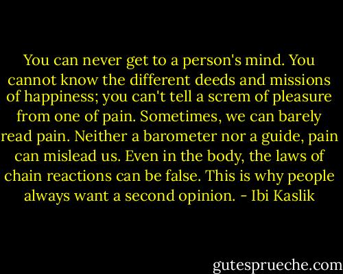 You can never get to a person's mind. You cannot know the different deeds and missions of happiness; you can't tell a screm of pleasure from one of pain. Sometimes, we can barely read pain. Neither a barometer nor a guide, pain can mislead us. Even in the body, the laws of chain reactions can be false. This is why people always want a second opinion. - Ibi Kaslik
