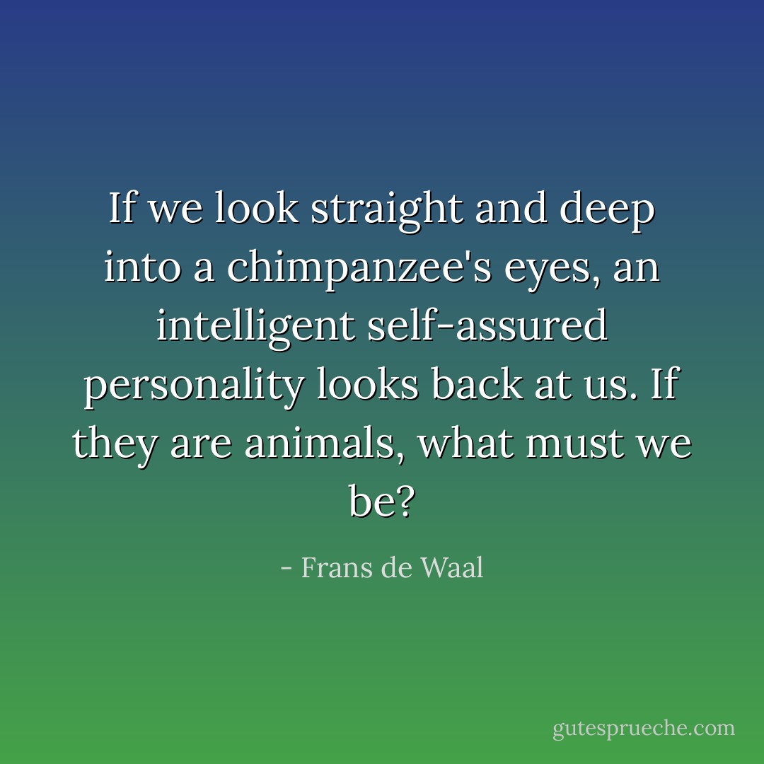 If we look straight and deep into a chimpanzee's eyes, an intelligent self-assured personality looks back at us. If they are animals, what must we be? - Frans de Waal