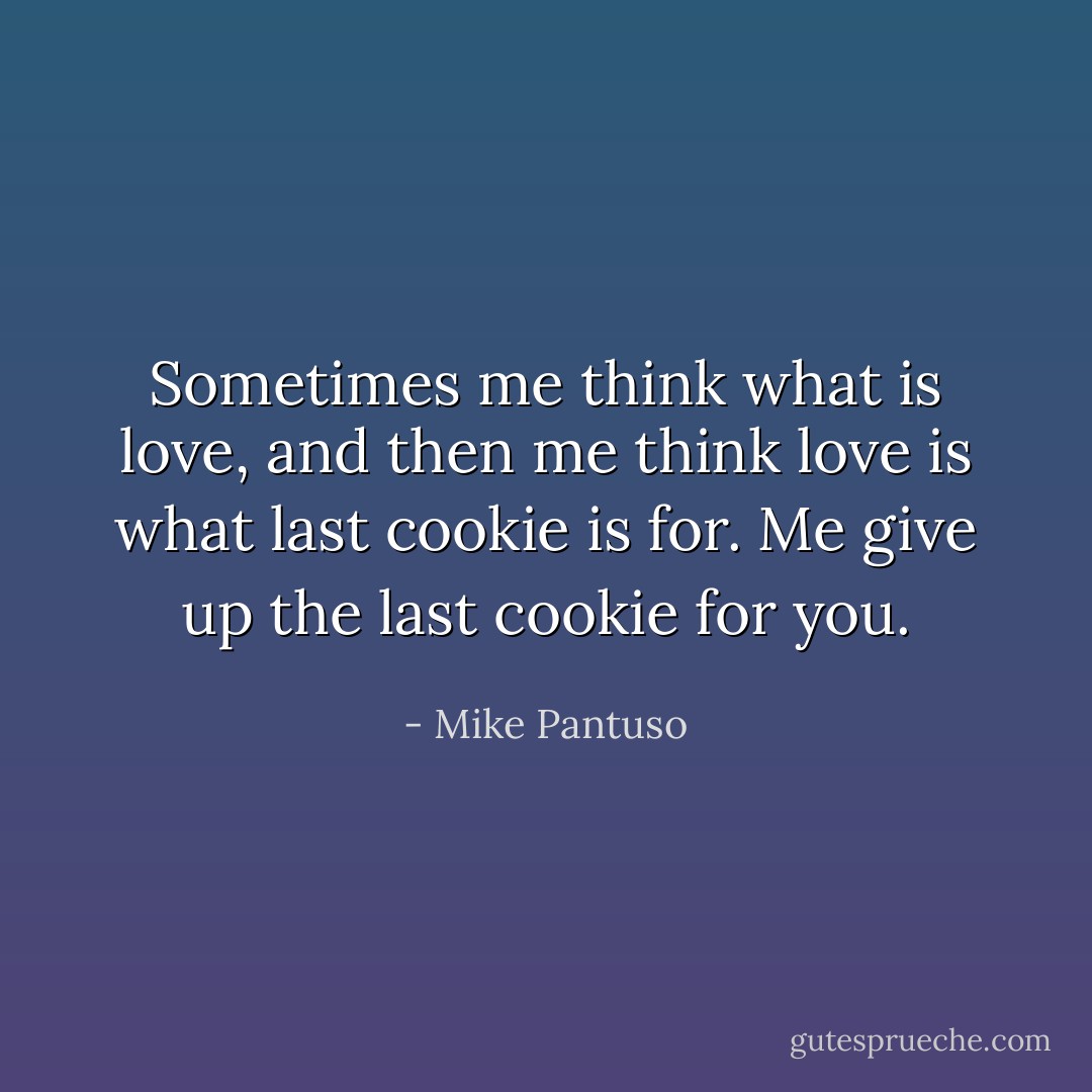 Sometimes me think what is love,<br />and then me think love is what last cookie is for.<br />Me give up the last cookie for you. - Mike Pantuso