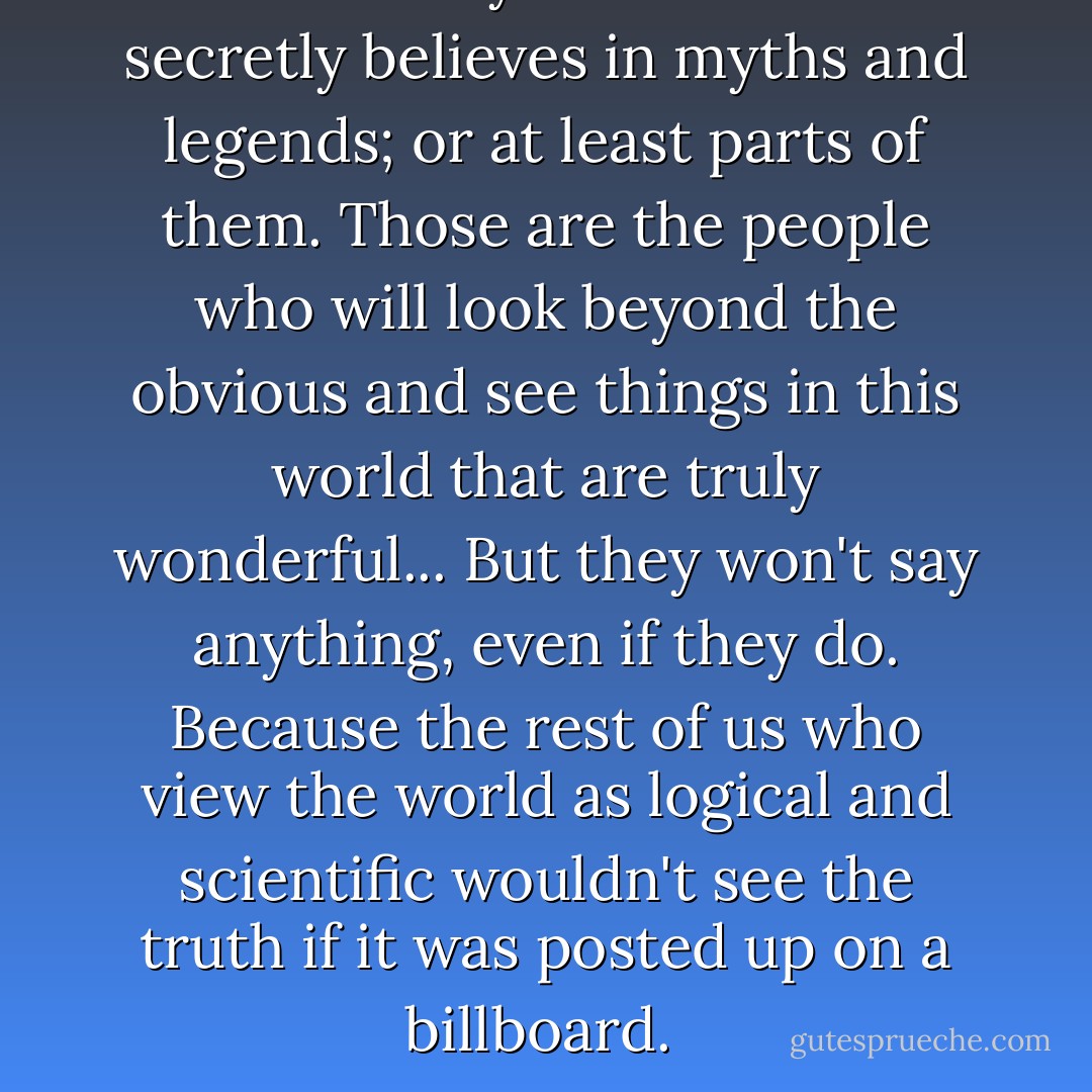 There's always someone who secretly believes in myths and legends; or at least parts of them. Those are the people who will look beyond the obvious and see things in this world that are truly wonderful... But they won't say anything, even if they do. Because the rest of us who view the world as logical and scientific wouldn't see the truth if it was posted up on a billboard.  - Aprilynne Pike
