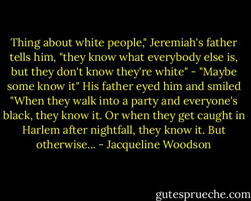 Thing about white people," Jeremiah's father tells him, "they know what everybody else is, but they don't know they're white" - "Maybe some know it" His father eyed him and smiled "When they walk into a party and everyone's black, they know it. Or when they get caught in Harlem after nightfall, they know it. But otherwise... - Jacqueline Woodson