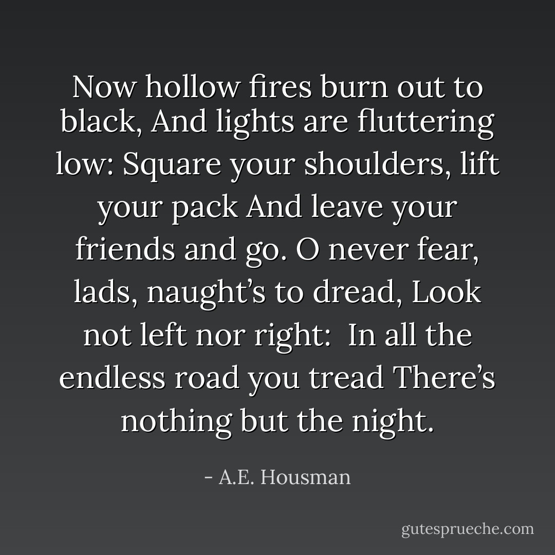 Now hollow fires burn out to black,<br />And lights are fluttering low:<br />Square your shoulders, lift your pack<br />And leave your friends and go.<br />O never fear, lads, naught’s to dread,<br />Look not left nor right: <br />In all the endless road you tread<br />There’s nothing but the night. - A.E. Housman