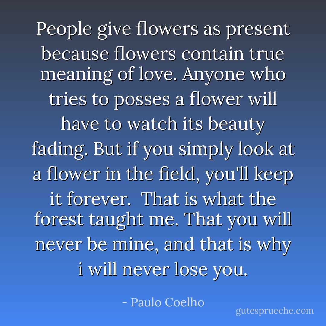 People give flowers as present because flowers contain true meaning of love. Anyone who tries to posses a flower will have to watch its beauty fading. But if you simply look at a flower in the field, you'll keep it forever. <br />That is what the forest taught me. That you will never be mine, and that is why i will never lose you. - Paulo Coelho