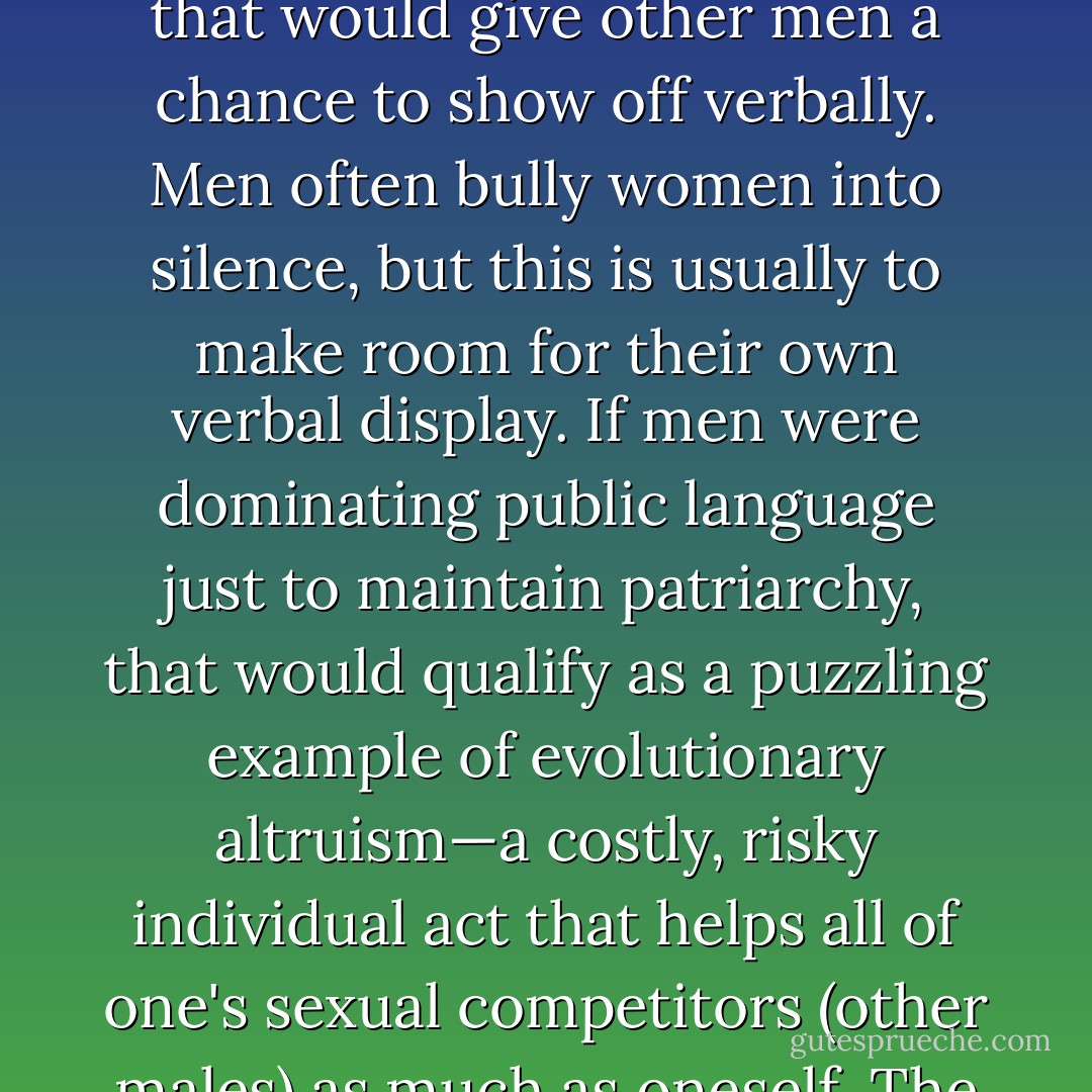 Men write more books. Men give more lectures. Men ask more questions after lectures. Men post more e-mail to Internet discussion groups. To say this is due to patriarchy is to beg the question of the behavior's origin. If men control society, why don't they just shut up and enjoy their supposed prerogatives? The answer is obvious when you consider sexual competition: men can't be quiet because that would give other men a chance to show off verbally. Men often bully women into silence, but this is usually to make room for their own verbal display. If men were dominating public language just to maintain patriarchy, that would qualify as a puzzling example of evolutionary altruism—a costly, risky individual act that helps all of one's sexual competitors (other males) as much as oneself. The ocean of male language that confronts modern women in bookstores, television, newspapers, classrooms, parliaments, and businesses does not necessarily come from a male conspiracy to deny women their voice. It may come from an evolutionary history of sexual selection in which the male motivation to talk was vital to their reproduction. - Geoffrey Miller