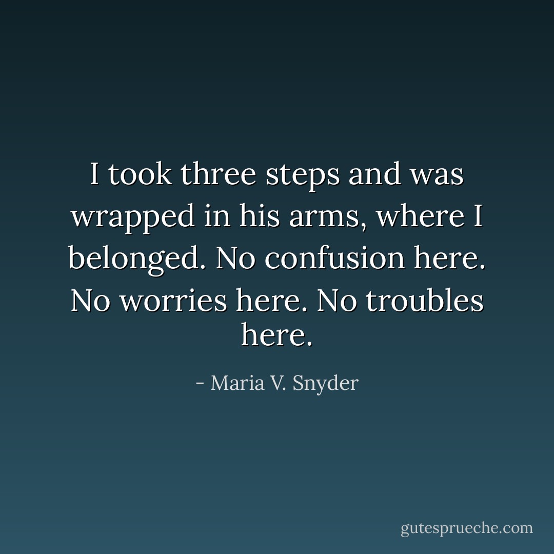 I took three steps and was wrapped in his arms, where I belonged. No confusion here. No worries here. No troubles here. - Maria V. Snyder