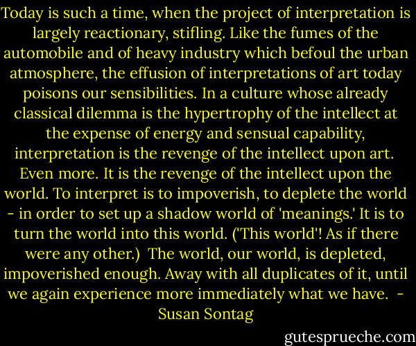 Today is such a time, when the project of interpretation is largely reactionary, stifling. Like the fumes of the automobile and of heavy industry which befoul the urban atmosphere, the effusion of interpretations of art today poisons our sensibilities. In a culture whose already classical dilemma is the hypertrophy of the intellect at the expense of energy and sensual capability, interpretation is the revenge of the intellect upon art.<br /><br />Even more. It is the revenge of the intellect upon the world. To interpret is to impoverish, to deplete the world - in order to set up a shadow world of 'meanings.' It is to turn the world into this world. ('This world'! As if there were any other.)<br /><br />The world, our world, is depleted, impoverished enough. Away with all duplicates of it, until we again experience more immediately what we have.  - Susan Sontag