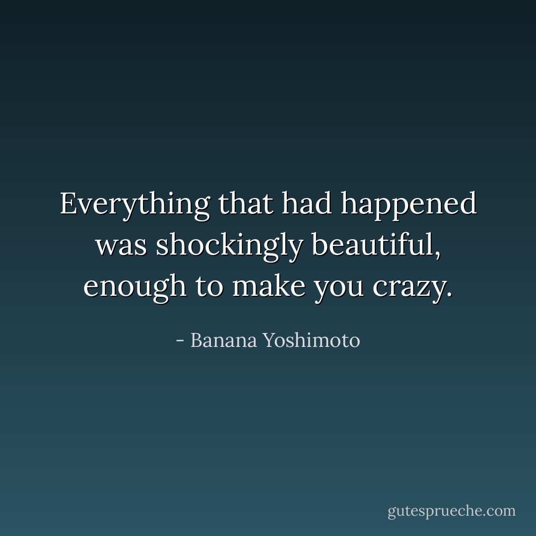 Everything that had happened was shockingly beautiful, enough to make you crazy. - Banana Yoshimoto