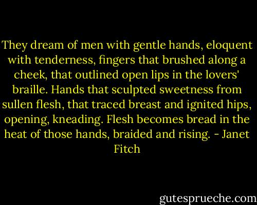 They dream of men with gentle hands, eloquent with tenderness, fingers that brushed along a cheek, that outlined open lips in the lovers' braille. Hands that sculpted sweetness from sullen flesh, that traced breast and ignited hips, opening, kneading. Flesh becomes bread in the heat of those hands, braided and rising. - Janet Fitch