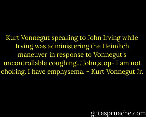 Kurt Vonnegut speaking to John Irving while Irving was administering the Heimlich maneuver in response to Vonnegut's uncontrollable coughing..."John,stop- I am not choking. I have emphysema. - Kurt Vonnegut Jr.