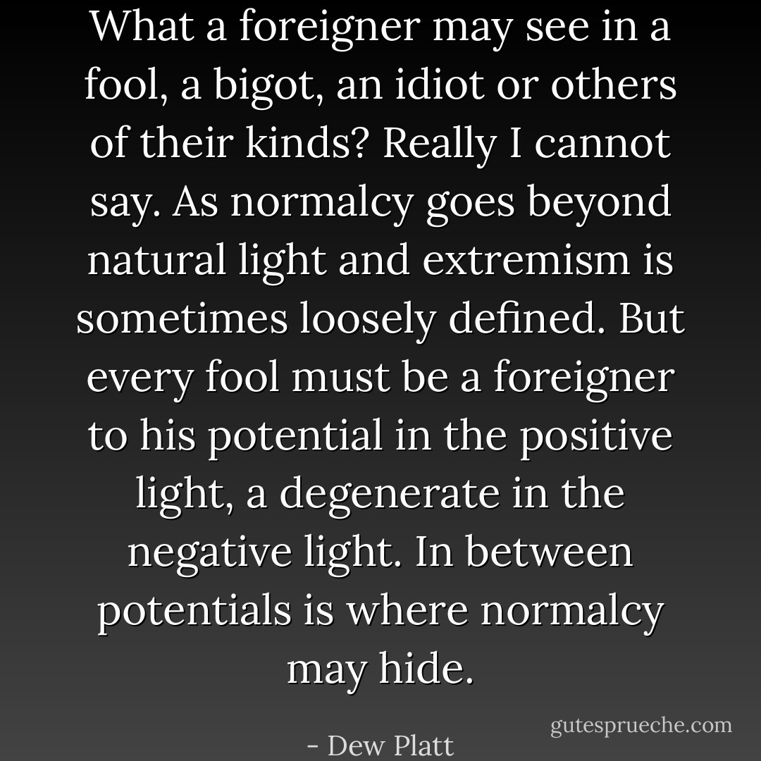 What a foreigner may see in a fool, a bigot, an idiot or others of their kinds? Really I cannot say. As normalcy goes beyond natural light and extremism is sometimes loosely defined. But every fool must be a foreigner to his potential in the positive light, a degenerate in the negative light. In between potentials is where normalcy may hide. - Dew Platt