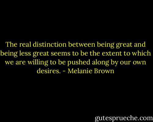 The real distinction between being great and being less great seems to be the extent to which we are willing to be pushed along by our own desires. - Melanie Brown