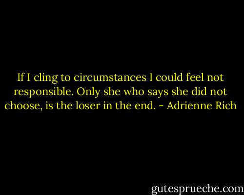 If I cling to circumstances I could feel<br />not responsible. Only she who says<br />she did not choose, is the loser in the end. - Adrienne Rich