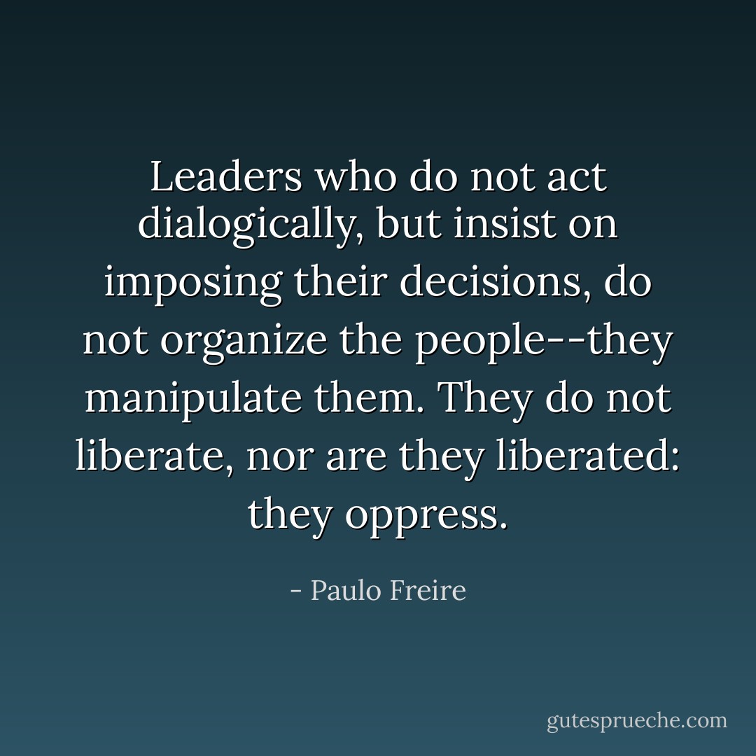 Leaders who do not act dialogically, but insist on imposing their decisions, do not organize the people--they manipulate them. They do not liberate, nor are they liberated: they oppress. - Paulo Freire