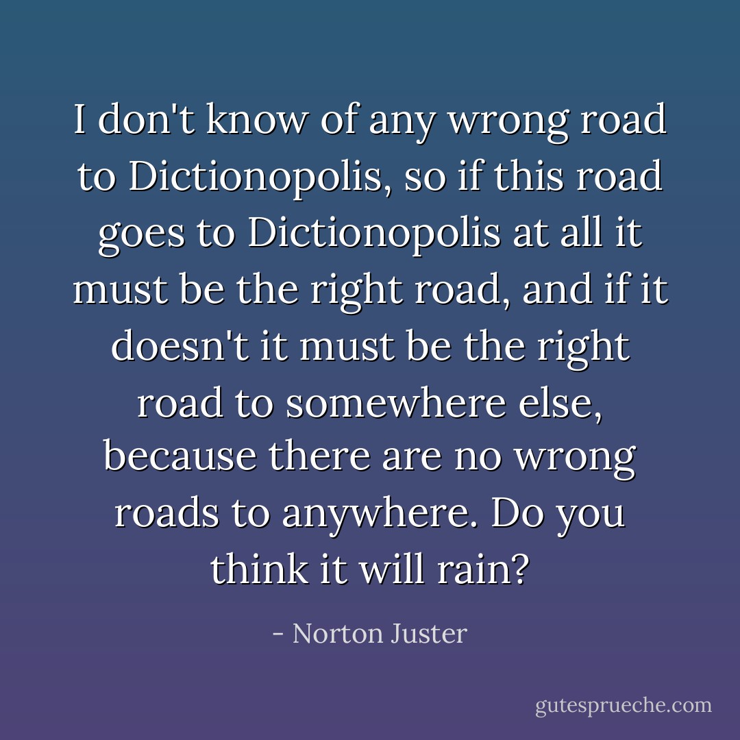 I don't know of any wrong road to Dictionopolis, so if this road goes to Dictionopolis at all it must be the right road, and if it doesn't it must be the right road to somewhere else, because there are no wrong roads to anywhere. Do you think it will rain? - Norton Juster