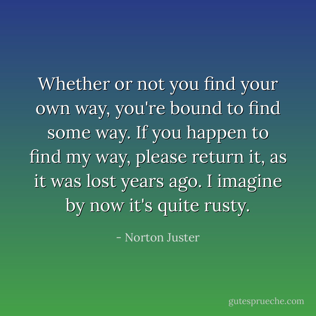 Whether or not you find your own way, you're bound to find some way. If you happen to find my way, please return it, as it was lost years ago. I imagine by now it's quite rusty. - Norton Juster