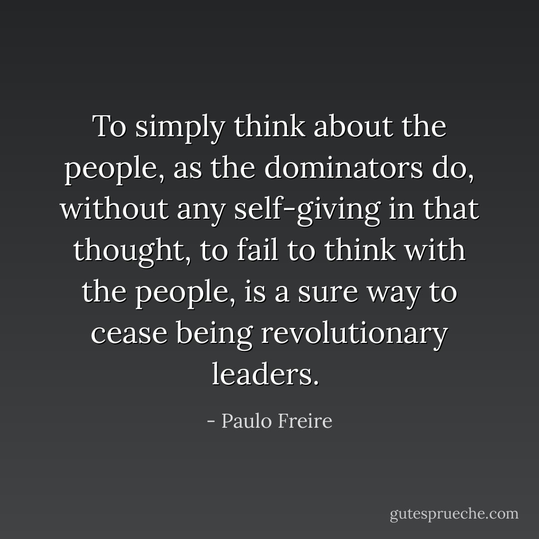 To simply think about the people, as the dominators do, without any self-giving in that thought, to fail to think with the people, is a sure way to cease being revolutionary leaders.  - Paulo Freire