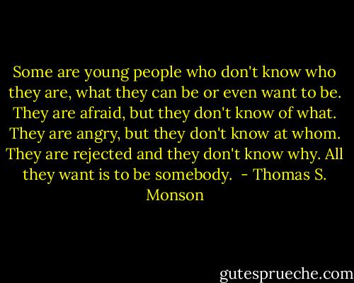Some are young people who don't know who they are, what they can be or even want to be. They are afraid, but they don't know of what. They are angry, but they don't know at whom. They are rejected and they don't know why. All they want is to be somebody.  - Thomas S. Monson