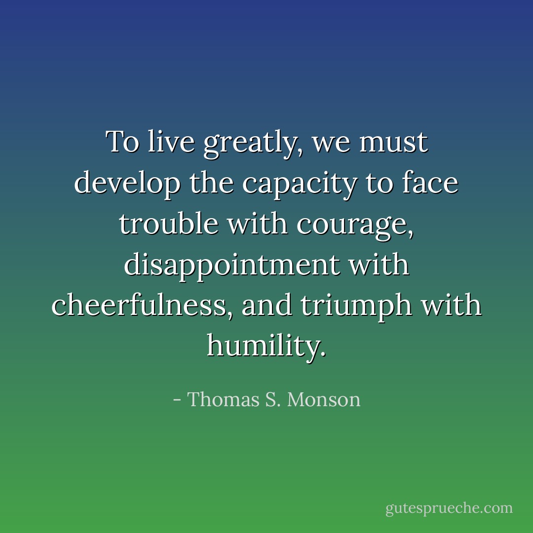 To live greatly, we must develop the capacity to face trouble with courage, disappointment with cheerfulness, and triumph with humility. - Thomas S. Monson