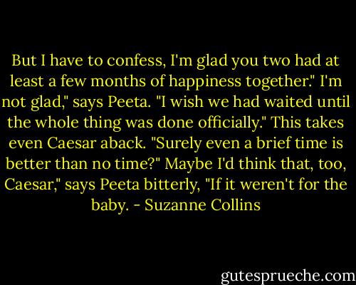 But I have to confess, I'm glad you two had at least a few months of happiness together."<br />I'm not glad," says Peeta. "I wish we had waited until the whole thing was done officially."<br />This takes even Caesar aback. "Surely even a brief time is better than no time?"<br />Maybe I'd think that, too, Caesar," says Peeta bitterly, "If it weren't for the baby. - Suzanne Collins