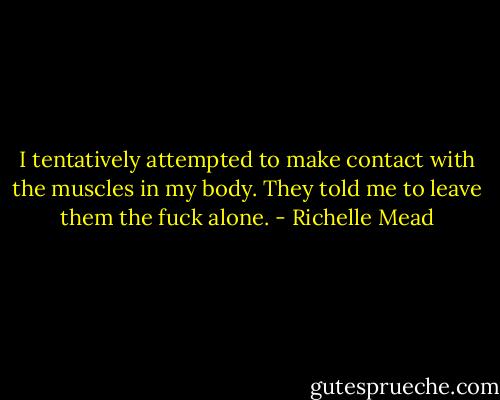 I tentatively attempted to make contact with the muscles in my body. They told me to leave them the fuck alone. - Richelle Mead