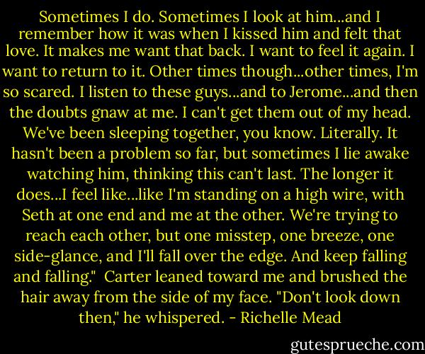 Sometimes I do. Sometimes I look at him...and I remember how it was when I kissed him and felt that love. It makes me want that back. I want to feel it again. I want to return to it. Other times though...other times, I'm so scared. I listen to these guys...and to Jerome...and then the doubts gnaw at me. I can't get them out of my head. We've been sleeping together, you know. Literally. It hasn't been a problem so far, but sometimes I lie awake watching him, thinking this can't last. The longer it does...I feel like...like I'm standing on a high wire, with Seth at one end and me at the other. We're trying to reach each other, but one misstep, one breeze, one side-glance, and I'll fall over the edge. And keep falling and falling."<br /><br />Carter leaned toward me and brushed the hair away from the side of my face. "Don't look down then," he whispered. - Richelle Mead