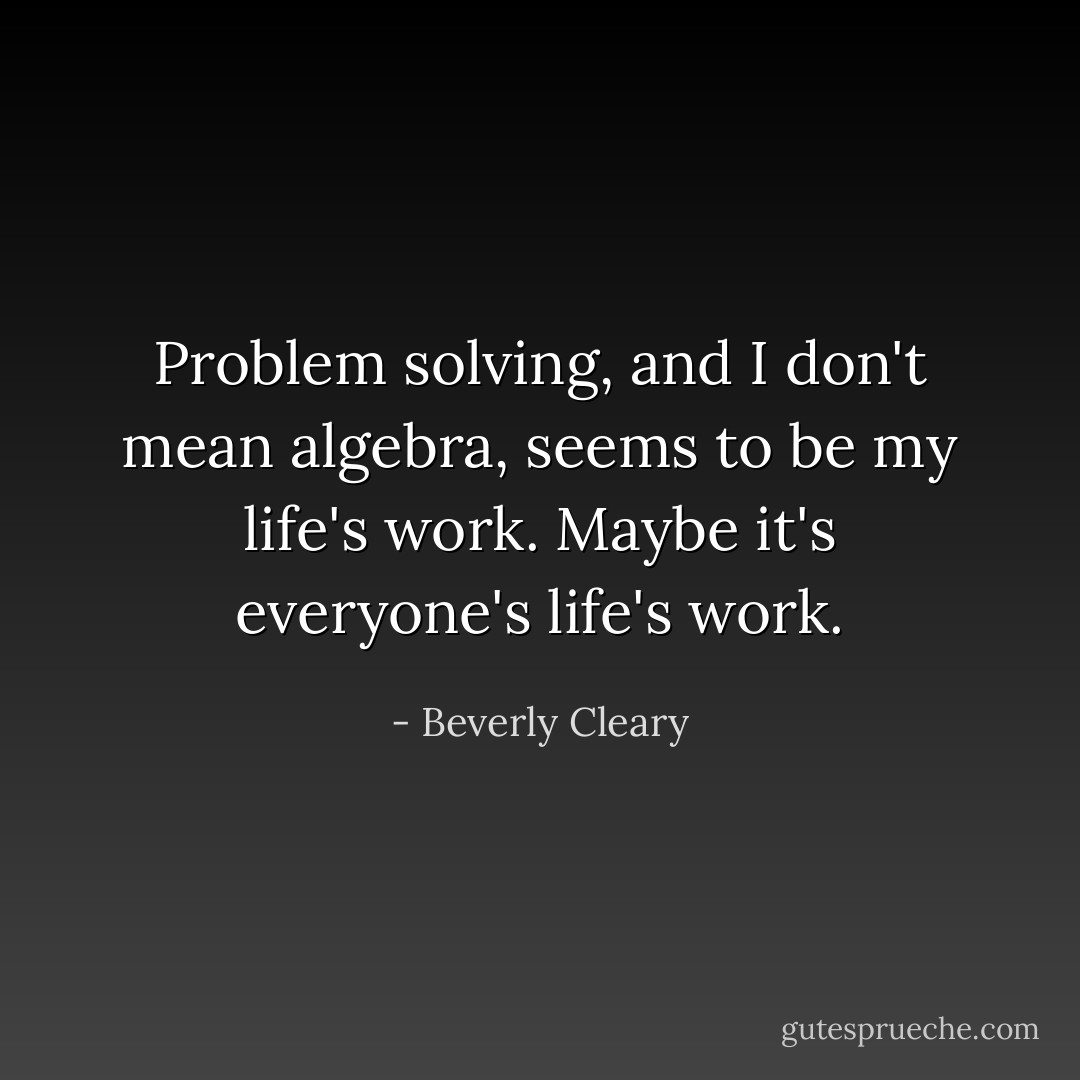 Problem solving, and I don't mean algebra, seems to be my life's work. Maybe it's everyone's life's work. - Beverly Cleary