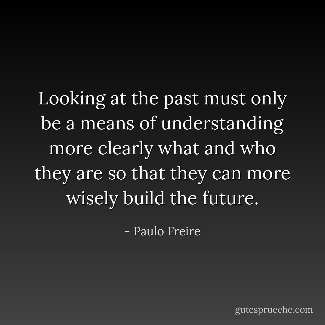 Looking at the past must only be a means of understanding more clearly what and who they are so that they can more wisely build the future. - Paulo Freire
