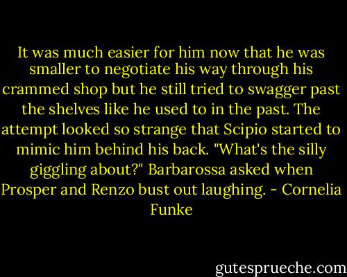 It was much easier for him now that he was smaller to negotiate his way through his crammed shop but he still tried to swagger past the shelves like he used to in the past. The attempt looked so strange that Scipio started to mimic him behind his back. "What's the silly giggling about?" Barbarossa asked when Prosper and Renzo bust out laughing. - Cornelia Funke