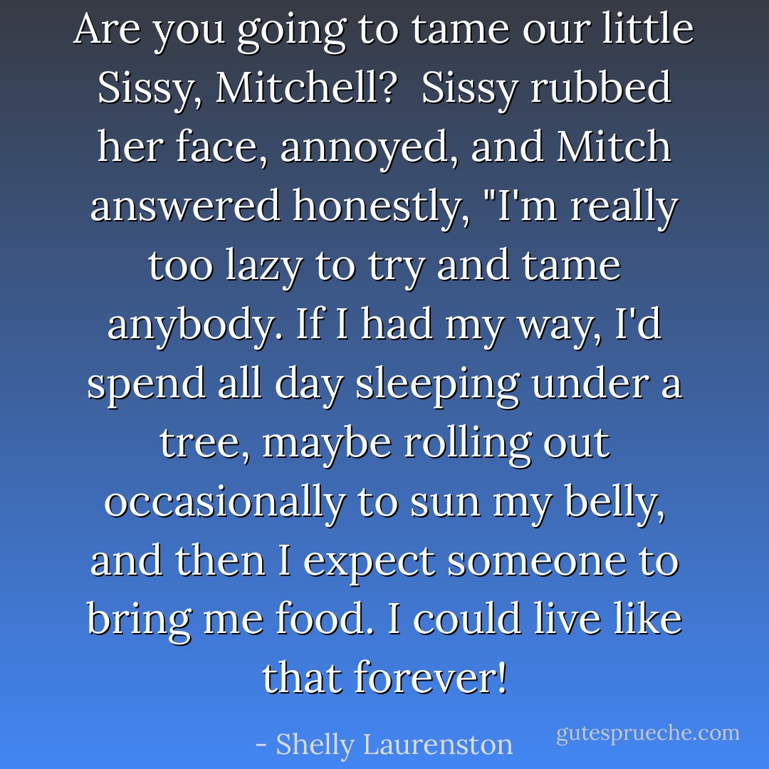 Are you going to tame our little Sissy, Mitchell?<br /><br />Sissy rubbed her face, annoyed, and Mitch answered honestly, "I'm really too lazy to try and tame anybody. If I had my way, I'd spend all day sleeping under a tree, maybe rolling out occasionally to sun my belly, and then I expect someone to bring me food. I could live like that forever! - Shelly Laurenston