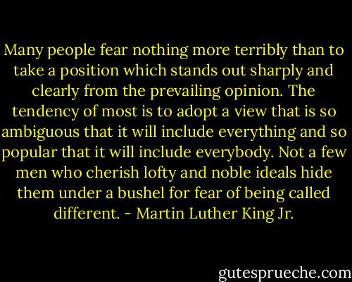 Many people fear nothing more terribly than to take a position which stands out sharply and clearly from the prevailing opinion. The tendency of most is to adopt a view that is so ambiguous that it will include everything and so popular that it will include everybody. Not a few men who cherish lofty and noble ideals hide them under a bushel for fear of being called different. - Martin Luther King Jr.