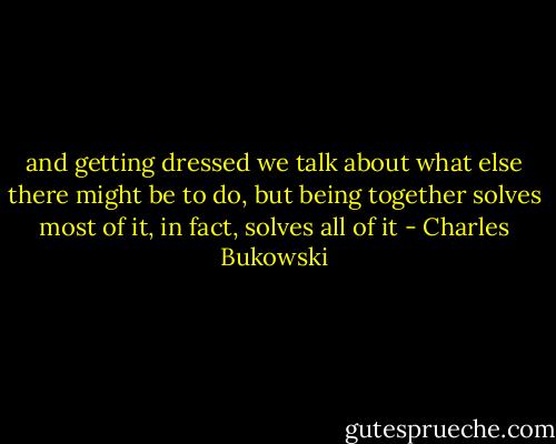 and getting dressed we talk about what else there might be to do, but being together solves most of it, in fact, solves all of it - Charles Bukowski