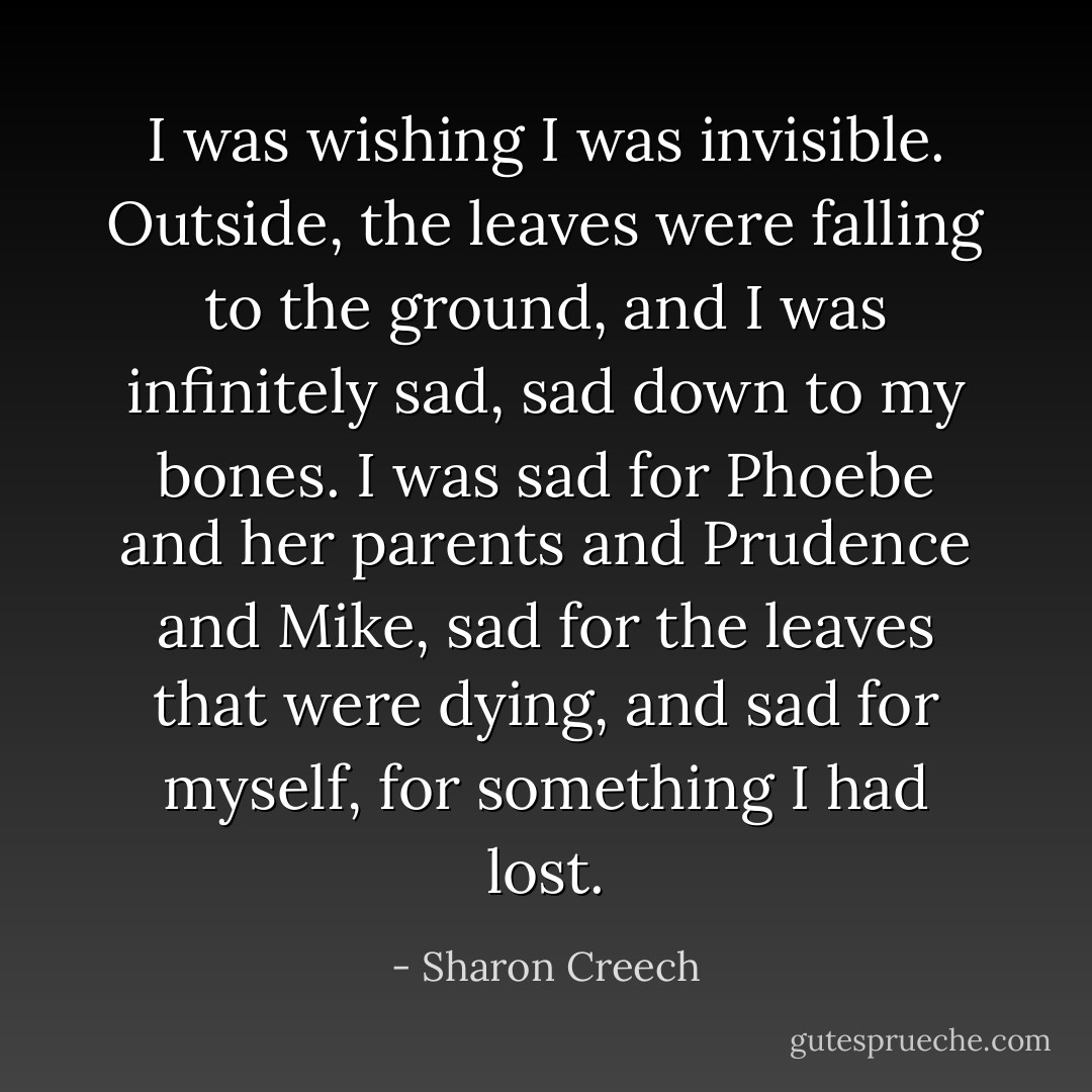 I was wishing I was invisible. Outside, the leaves were falling to the ground, and I was infinitely sad, sad down to my bones. I was sad for Phoebe and her parents and Prudence and Mike, sad for the leaves that were dying, and sad for myself, for something I had lost. - Sharon Creech