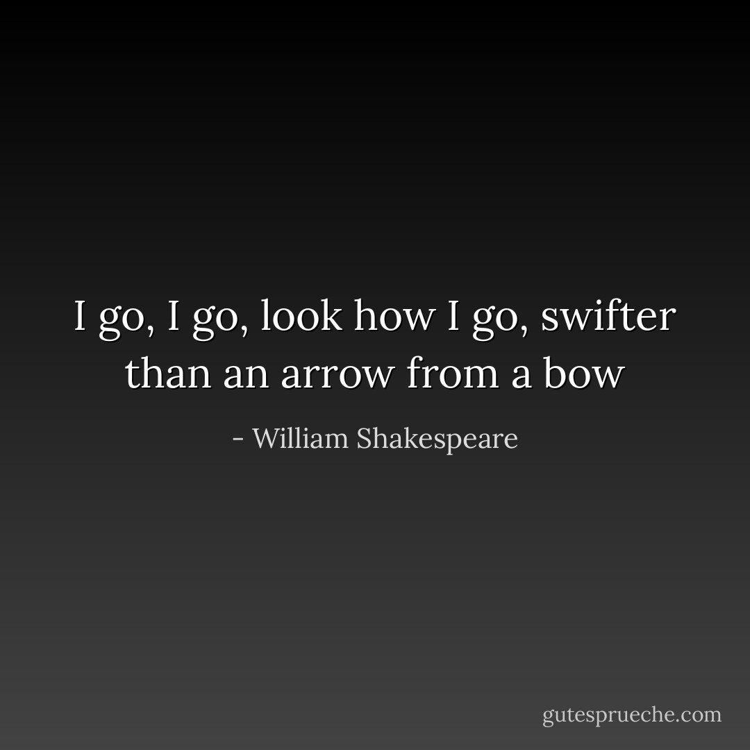 I go, I go, look how I go, swifter than an arrow from a bow - William Shakespeare