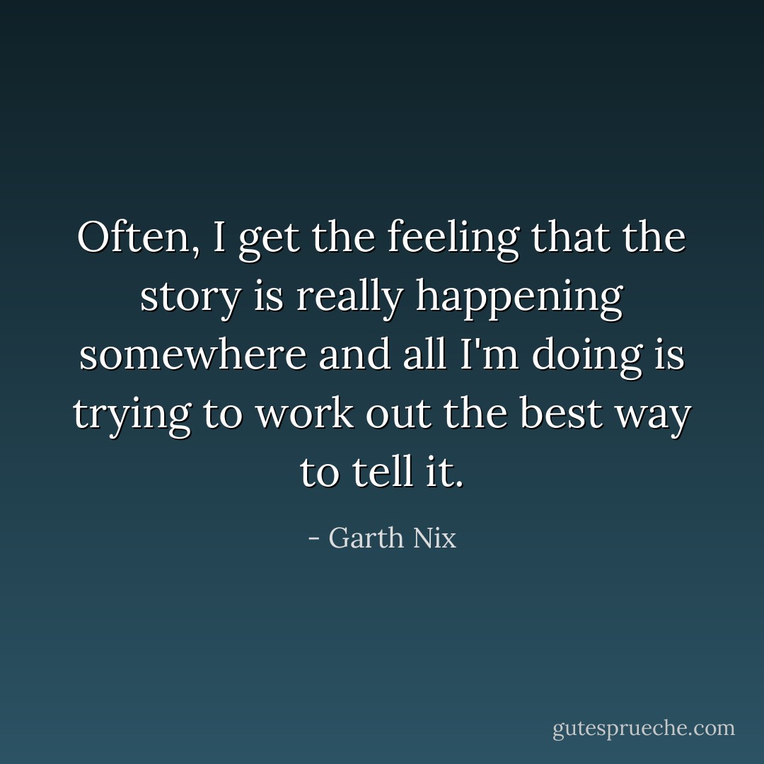 Often, I get the feeling that the story is really happening somewhere and all I'm doing is trying to work out the best way to tell it. - Garth Nix