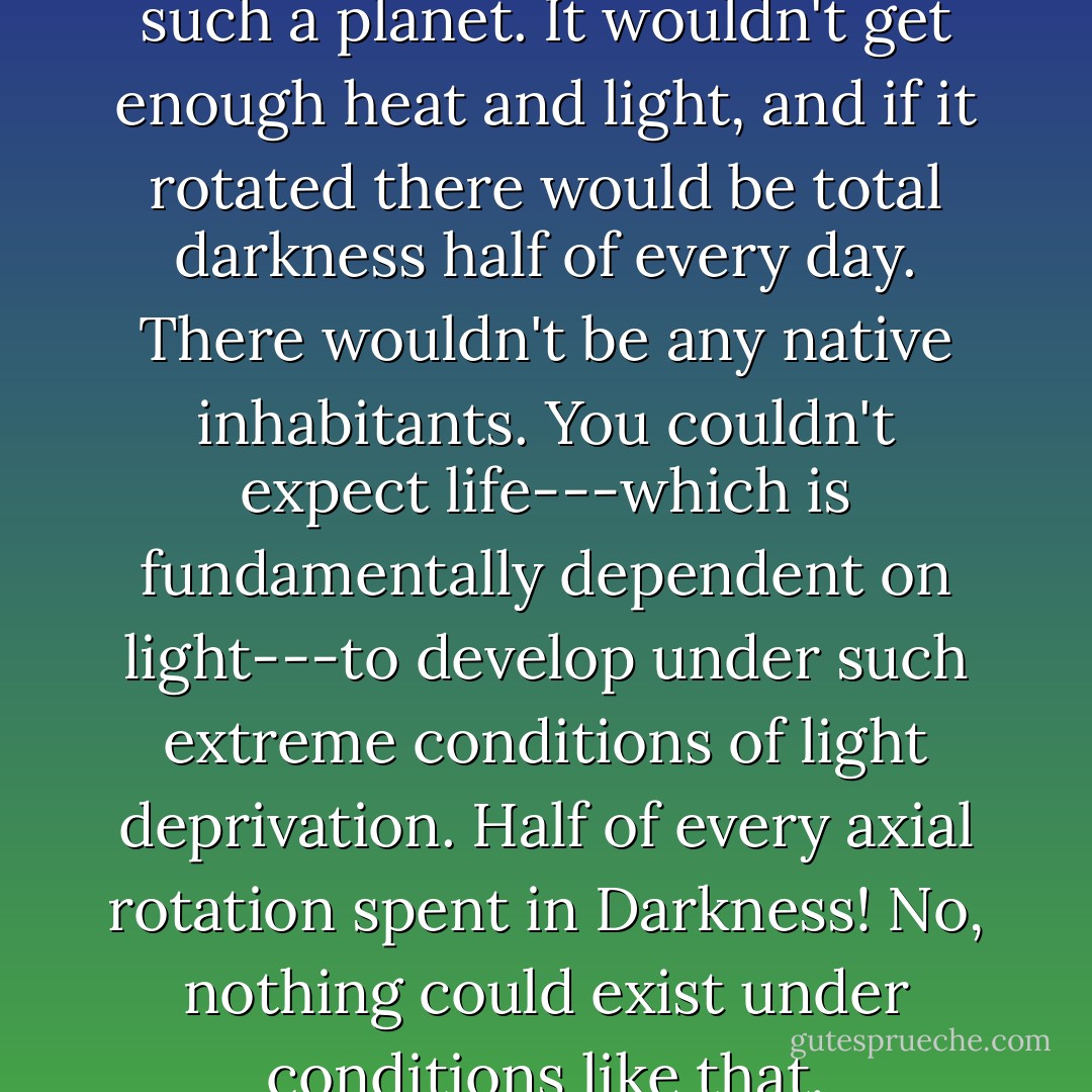 Life would be impossible on such a planet. It wouldn't get enough heat and light, and if it rotated there would be total darkness half of every day. There wouldn't be any native inhabitants. You couldn't expect life---which is fundamentally dependent on light---to develop under such extreme conditions of light deprivation. Half of every axial rotation spent in Darkness! No, nothing could exist under conditions like that. - Isaac Asimov