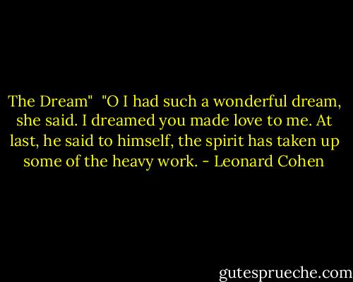 The Dream"<br /><br />"O I had such a wonderful dream, she said. I dreamed you made love to me.<br />At last, he said to himself, the spirit<br />has taken up some of the heavy work. - Leonard Cohen