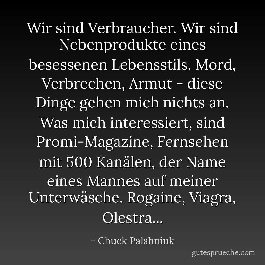 Wir sind Verbraucher. Wir sind Nebenprodukte eines besessenen Lebensstils. Mord, Verbrechen, Armut - diese Dinge gehen mich nichts an. Was mich interessiert, sind Promi-Magazine, Fernsehen mit 500 Kanälen, der Name eines Mannes auf meiner Unterwäsche. Rogaine, Viagra, Olestra... - Chuck Palahniuk<